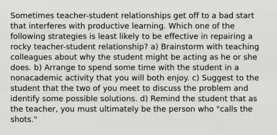 Sometimes teacher-student relationships get off to a bad start that interferes with productive learning. Which one of the following strategies is least likely to be effective in repairing a rocky teacher-student relationship? a) Brainstorm with teaching colleagues about why the student might be acting as he or she does. b) Arrange to spend some time with the student in a nonacademic activity that you will both enjoy. c) Suggest to the student that the two of you meet to discuss the problem and identify some possible solutions. d) Remind the student that as the teacher, you must ultimately be the person who "calls the shots."