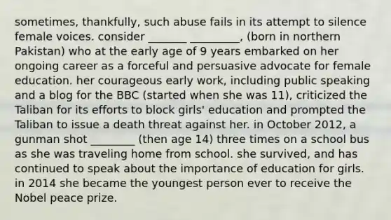 sometimes, thankfully, such abuse fails in its attempt to silence female voices. consider _______ _________, (born in northern Pakistan) who at the early age of 9 years embarked on her ongoing career as a forceful and persuasive advocate for female education. her courageous early work, including public speaking and a blog for the BBC (started when she was 11), criticized the Taliban for its efforts to block girls' education and prompted the Taliban to issue a death threat against her. in October 2012, a gunman shot ________ (then age 14) three times on a school bus as she was traveling home from school. she survived, and has continued to speak about the importance of education for girls. in 2014 she became the youngest person ever to receive the Nobel peace prize.