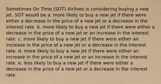 Sometimes On Time (SOT) Airlines is considering buying a new jet. SOT would be a. more likely to buy a new jet if there were either a decrease in the price of a new jet or a decrease in the interest rate. b. more likely to buy a new jet if there were either a decrease in the price of a new jet or an increase in the interest rate. c. more likely to buy a new jet if there were either an increase in the price of a new jet or a decrease in the interest rate. d. more likely to buy a new jet if there were either an increase in the price of a new jet or an increase in the interest rate. e. less likely to buy a new jet if there were either a decrease in the price of a new jet or a decrease in the interest rate.