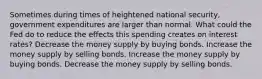 Sometimes during times of heightened national security, government expenditures are larger than normal. What could the Fed do to reduce the effects this spending creates on interest rates? Decrease the money supply by buying bonds. Increase the money supply by selling bonds. Increase the money supply by buying bonds. Decrease the money supply by selling bonds.