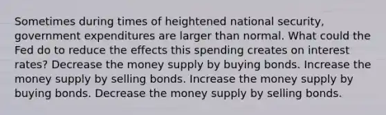 Sometimes during times of heightened national security, government expenditures are larger than normal. What could the Fed do to reduce the effects this spending creates on interest rates? Decrease the money supply by buying bonds. Increase the money supply by selling bonds. Increase the money supply by buying bonds. Decrease the money supply by selling bonds.