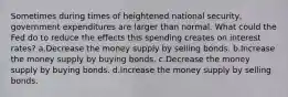 Sometimes during times of heightened national security, government expenditures are larger than normal. What could the Fed do to reduce the effects this spending creates on interest rates? a.Decrease the money supply by selling bonds. b.Increase the money supply by buying bonds. c.Decrease the money supply by buying bonds. d.Increase the money supply by selling bonds.