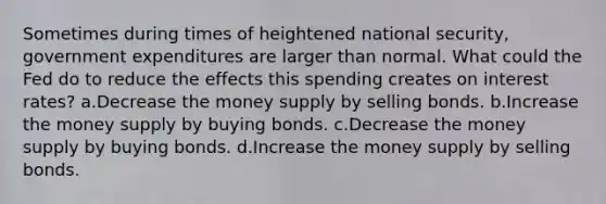 Sometimes during times of heightened national security, government expenditures are larger than normal. What could the Fed do to reduce the effects this spending creates on interest rates? a.Decrease the money supply by selling bonds. b.Increase the money supply by buying bonds. c.Decrease the money supply by buying bonds. d.Increase the money supply by selling bonds.