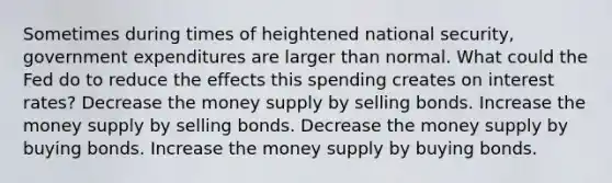 Sometimes during times of heightened national security, government expenditures are larger than normal. What could the Fed do to reduce the effects this spending creates on interest rates? Decrease the money supply by selling bonds. Increase the money supply by selling bonds. Decrease the money supply by buying bonds. Increase the money supply by buying bonds.