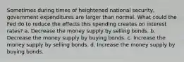 Sometimes during times of heightened national security, government expenditures are larger than normal. What could the Fed do to reduce the effects this spending creates on interest rates? a. Decrease the money supply by selling bonds. b. Decrease the money supply by buying bonds. c. Increase the money supply by selling bonds. d. Increase the money supply by buying bonds.