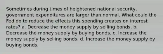 Sometimes during times of heightened national security, government expenditures are larger than normal. What could the Fed do to reduce the effects this spending creates on interest rates? a. Decrease the money supply by selling bonds. b. Decrease the money supply by buying bonds. c. Increase the money supply by selling bonds. d. Increase the money supply by buying bonds.