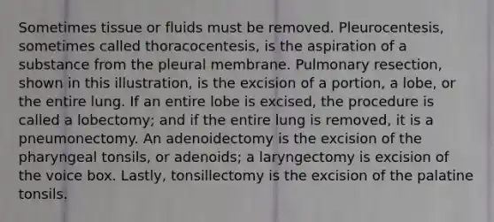 Sometimes tissue or fluids must be removed. Pleurocentesis, sometimes called thoracocentesis, is the aspiration of a substance from the pleural membrane. Pulmonary resection, shown in this illustration, is the excision of a portion, a lobe, or the entire lung. If an entire lobe is excised, the procedure is called a lobectomy; and if the entire lung is removed, it is a pneumonectomy. An adenoidectomy is the excision of the pharyngeal tonsils, or adenoids; a laryngectomy is excision of the voice box. Lastly, tonsillectomy is the excision of the palatine tonsils.