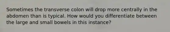 Sometimes the transverse colon will drop more centrally in the abdomen than is typical. How would you differentiate between the large and small bowels in this instance?