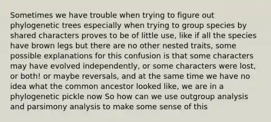 Sometimes we have trouble when trying to figure out phylogenetic trees especially when trying to group species by shared characters proves to be of little use, like if all the species have brown legs but there are no other nested traits, some possible explanations for this confusion is that some characters may have evolved independently, or some characters were lost, or both! or maybe reversals, and at the same time we have no idea what the common ancestor looked like, we are in a phylogenetic pickle now So how can we use outgroup analysis and parsimony analysis to make some sense of this