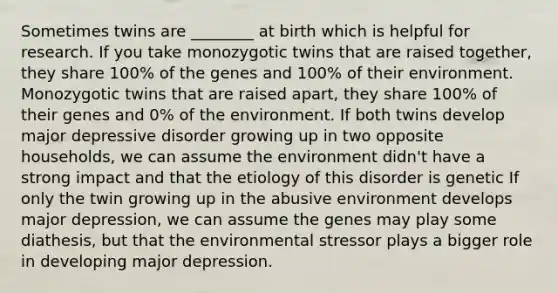 Sometimes twins are ________ at birth which is helpful for research. If you take monozygotic twins that are raised together, they share 100% of the genes and 100% of their environment. Monozygotic twins that are raised apart, they share 100% of their genes and 0% of the environment. If both twins develop major depressive disorder growing up in two opposite households, we can assume the environment didn't have a strong impact and that the etiology of this disorder is genetic If only the twin growing up in the abusive environment develops major depression, we can assume the genes may play some diathesis, but that the environmental stressor plays a bigger role in developing major depression.