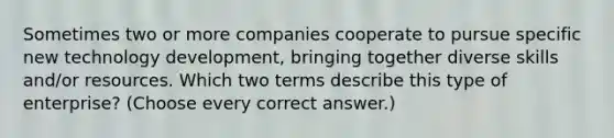 Sometimes two or more companies cooperate to pursue specific new technology development, bringing together diverse skills and/or resources. Which two terms describe this type of enterprise? (Choose every correct answer.)