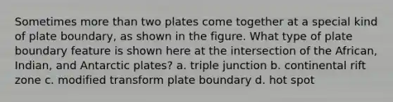 Sometimes more than two plates come together at a special kind of plate boundary, as shown in the figure. What type of plate boundary feature is shown here at the intersection of the African, Indian, and Antarctic plates? a. triple junction b. continental rift zone c. modified transform plate boundary d. hot spot