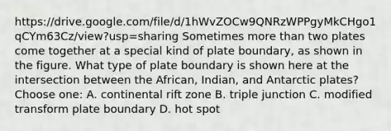 https://drive.google.com/file/d/1hWvZOCw9QNRzWPPgyMkCHgo1qCYm63Cz/view?usp=sharing Sometimes more than two plates come together at a special kind of plate boundary, as shown in the figure. What type of plate boundary is shown here at the intersection between the African, Indian, and Antarctic plates? Choose one: A. continental rift zone B. triple junction C. modified transform plate boundary D. hot spot