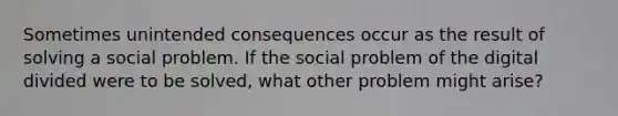 Sometimes unintended consequences occur as the result of solving a social problem. If the social problem of the digital divided were to be solved, what other problem might arise?