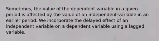 Sometimes, the value of the dependent variable in a given period is affected by the value of an independent variable in an earlier period. We incorporate the delayed effect of an independent variable on a dependent variable using a lagged variable.