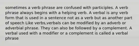 sometimes a <a href='https://www.questionai.com/knowledge/kNbnL8ED87-verb-phrase' class='anchor-knowledge'>verb phrase</a> are confused with participles. A verb phrase always begins with a helping verb. A verbal is any verb form that is used in a sentence not as a verb but as another part of speech Like verbs,verbals can be modified by an adverb or adverbial phrase. They can also be followed by a complement. A verbal used with a modifier or a complement is called a verbal phrase