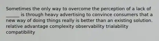 Sometimes the only way to overcome the perception of a lack of ______ is through heavy advertising to convince consumers that a new way of doing things really is better than an existing solution. relative advantage complexity observability trialability compatibility