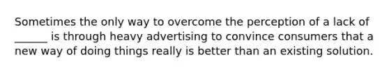 Sometimes the only way to overcome the perception of a lack of ______ is through heavy advertising to convince consumers that a new way of doing things really is better than an existing solution.