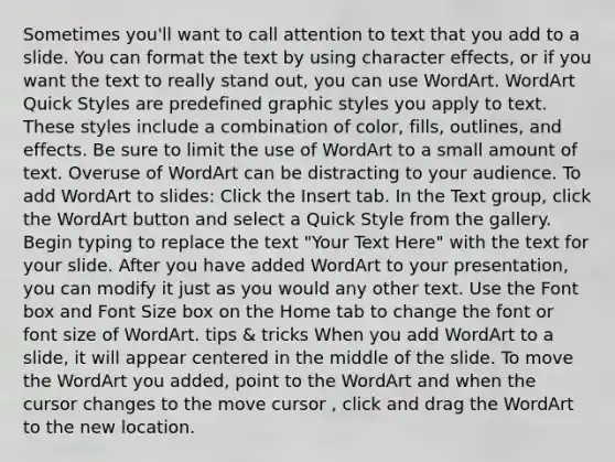 Sometimes you'll want to call attention to text that you add to a slide. You can format the text by using character effects, or if you want the text to really stand out, you can use WordArt. WordArt Quick Styles are predefined graphic styles you apply to text. These styles include a combination of color, fills, outlines, and effects. Be sure to limit the use of WordArt to a small amount of text. Overuse of WordArt can be distracting to your audience. To add WordArt to slides: Click the Insert tab. In the Text group, click the WordArt button and select a Quick Style from the gallery. Begin typing to replace the text "Your Text Here" with the text for your slide. After you have added WordArt to your presentation, you can modify it just as you would any other text. Use the Font box and Font Size box on the Home tab to change the font or font size of WordArt. tips & tricks When you add WordArt to a slide, it will appear centered in the middle of the slide. To move the WordArt you added, point to the WordArt and when the cursor changes to the move cursor , click and drag the WordArt to the new location.