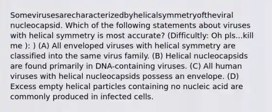 Somevirusesarecharacterizedbyhelicalsymmetryoftheviral nucleocapsid. Which of the following statements about viruses with helical symmetry is most accurate? (Difficultly: Oh pls...kill me ): ) (A) All enveloped viruses with helical symmetry are classified into the same virus family. (B) Helical nucleocapsids are found primarily in DNA-containing viruses. (C) All human viruses with helical nucleocapsids possess an envelope. (D) Excess empty helical particles containing no nucleic acid are commonly produced in infected cells.