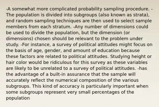 -A somewhat more complicated probability sampling procedure. -The population is divided into subgroups (also known as strata), and random sampling techniques are then used to select sample members from each stratum. -Any number of dimensions could be used to divide the population, but the dimension (or dimensions) chosen should be relevant to the problem under study. -For instance, a survey of political attitudes might focus on the basis of age, gender, and amount of education because these factors are related to political attitudes. Studying height or hair color would be ridiculous for this survey as these variables are likely to be unrelated to a survey of political attitudes. -has the advantage of a built-in assurance that the sample will accurately reflect the numerical composition of the various subgroups. This kind of accuracy is particularly important when some subgroups represent very small percentages of the population