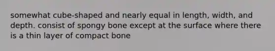 somewhat cube-shaped and nearly equal in length, width, and depth. consist of spongy bone except at the surface where there is a thin layer of compact bone