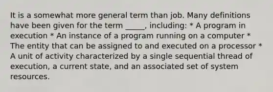 It is a somewhat more general term than job. Many definitions have been given for the term _____, including: * A program in execution * An instance of a program running on a computer * The entity that can be assigned to and executed on a processor * A unit of activity characterized by a single sequential thread of execution, a current state, and an associated set of system resources.