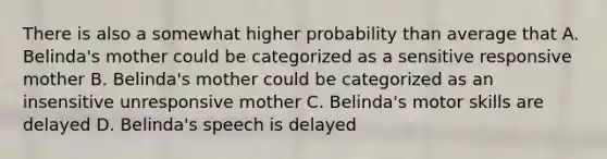 There is also a somewhat higher probability than average that A. Belinda's mother could be categorized as a sensitive responsive mother B. Belinda's mother could be categorized as an insensitive unresponsive mother C. Belinda's motor skills are delayed D. Belinda's speech is delayed