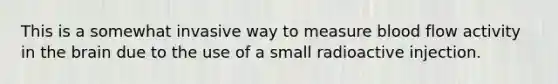 This is a somewhat invasive way to measure blood flow activity in the brain due to the use of a small radioactive injection.