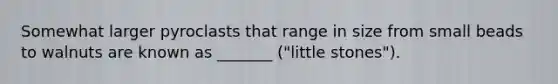 Somewhat larger pyroclasts that range in size from small beads to walnuts are known as _______ ("little stones").