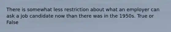 There is somewhat less restriction about what an employer can ask a job candidate now than there was in the 1950s. True or False