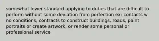 somewhat lower standard applying to duties that are difficult to perform without some deviation from perfection ex: contacts w no conditions, contracts to construct buildings, roads, paint portraits or create artwork, or render some personal or professional service