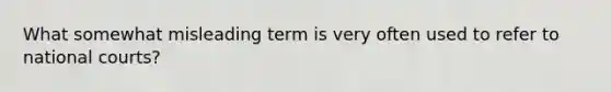 What somewhat misleading term is very often used to refer to national courts?