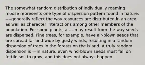 The somewhat random distribution of individually roaming moose represents one type of dispersion pattern found in nature. ----generally reflect the way resources are distributed in an area, as well as character interactions among other members of the population. For some plants, a ----may result from the way seeds are dispersed. Pine trees, for example, have air-blown seeds that are spread far and wide by gusty winds, resulting in a random dispersion of trees in the forests on the island. A truly random dispersion is ---in nature; even wind-blown seeds must fall on fertile soil to grow, and this does not always happen.