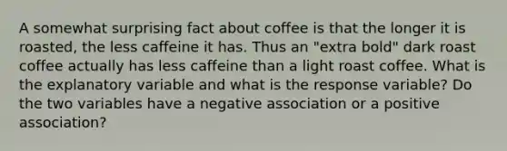 A somewhat surprising fact about coffee is that the longer it is roasted, the less caffeine it has. Thus an "extra bold" dark roast coffee actually has less caffeine than a light roast coffee. What is the explanatory variable and what is the response variable? Do the two variables have a negative association or a positive association?