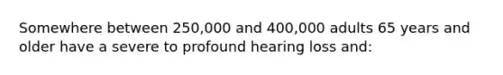 Somewhere between 250,000 and 400,000 adults 65 years and older have a severe to profound hearing loss and: