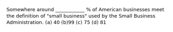 Somewhere around ____________ % of American businesses meet the definition of "small business" used by the Small Business Administration. (a) 40 (b)99 (c) 75 (d) 81