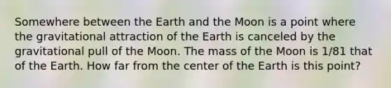 Somewhere between the Earth and the Moon is a point where the gravitational attraction of the Earth is canceled by the gravitational pull of the Moon. The mass of the Moon is 1/81 that of the Earth. How far from the center of the Earth is this point?