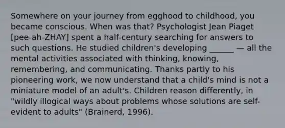 Somewhere on your journey from egghood to childhood, you became conscious. When was that? Psychologist Jean Piaget [pee-ah-ZHAY] spent a half-century searching for answers to such questions. He studied children's developing ______ — all the mental activities associated with thinking, knowing, remembering, and communicating. Thanks partly to his pioneering work, we now understand that a child's mind is not a miniature model of an adult's. Children reason differently, in "wildly illogical ways about problems whose solutions are self-evident to adults" (Brainerd, 1996).