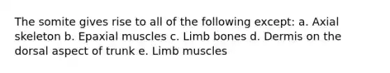 The somite gives rise to all of the following except: a. Axial skeleton b. Epaxial muscles c. Limb bones d. Dermis on the dorsal aspect of trunk e. Limb muscles