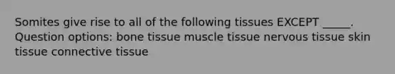 Somites give rise to all of the following tissues EXCEPT _____. Question options: bone tissue muscle tissue nervous tissue skin tissue connective tissue