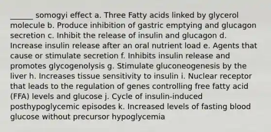 ______ somogyi effect a. Three Fatty acids linked by glycerol molecule b. Produce inhibition of gastric emptying and glucagon secretion c. Inhibit the release of insulin and glucagon d. Increase insulin release after an oral nutrient load e. Agents that cause or stimulate secretion f. Inhibits insulin release and promotes glycogenolysis g. Stimulate gluconeogenesis by the liver h. Increases tissue sensitivity to insulin i. Nuclear receptor that leads to the regulation of genes controlling free fatty acid (FFA) levels and glucose j. Cycle of insulin-induced posthypoglycemic episodes k. Increased levels of fasting blood glucose without precursor hypoglycemia