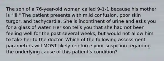 The son of a 76-year-old woman called 9-1-1 because his mother is "ill." The patient presents with mild confusion, poor skin turgor, and tachycardia. She is incontinent of urine and asks you for a glass of water. Her son tells you that she had not been feeling well for the past several weeks, but would not allow him to take her to the doctor. Which of the following assessment parameters will MOST likely reinforce your suspicion regarding the underlying cause of this patient's condition?