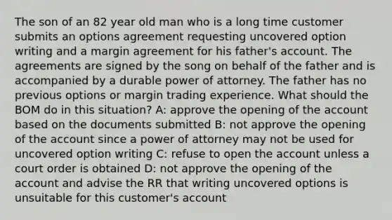 The son of an 82 year old man who is a long time customer submits an options agreement requesting uncovered option writing and a margin agreement for his father's account. The agreements are signed by the song on behalf of the father and is accompanied by a durable power of attorney. The father has no previous options or margin trading experience. What should the BOM do in this situation? A: approve the opening of the account based on the documents submitted B: not approve the opening of the account since a power of attorney may not be used for uncovered option writing C: refuse to open the account unless a court order is obtained D: not approve the opening of the account and advise the RR that writing uncovered options is unsuitable for this customer's account