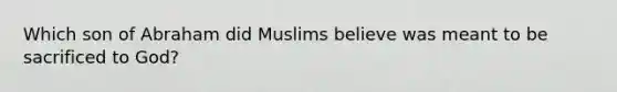 Which son of Abraham did Muslims believe was meant to be sacrificed to God?