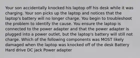 Your son accidentally knocked his laptop off his desk while it was charging. Your son picks up the laptop and notices that the laptop's battery will no longer charge. You begin to troubleshoot the problem to identify the cause. You ensure the laptop is connected to the power adapter and that the power adapter is plugged into a power outlet, but the laptop's battery will still not charge. Which of the following components was MOST likely damaged when the laptop was knocked off of the desk Battery Hard drive DC jack Power adapter