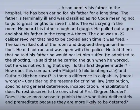 __________ __. ____________: - A son admits his father to the hospital. He has been caring for his father for a long time. The father is terminally ill and was classified as No Code meaning not to go to great lengths to save his life. The was crying in the room. He heard his father cough and gurgle. He pulled out a gun and shot his father in the temple 4 times. The gun was a .22 caliber revolver that had to be cocked each time it was fired. - The son walked out of the room and dropped the gun on the floor. He did not run and was open with the police. He told them that he told his father he would not let him suffer. He admitted to the shooting. He said that he carried the gun when he worked, but he was not working that day. - Is this first degree murder? - How does this compare with Midgett (child beating case) and Guthrie (kitchen case)? Is there a difference in culpability (moral wrong)? - Considering the reasons for criminal law (retribution, specific and general deterrence, incapacitation, rehabilitation), does Forrest deserve to be convicted of First Degree Murder? - Does it make more sense to punish those who think deliberately and premeditate because they are more likely to be deterred?