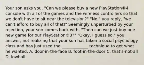 Your son asks you, "Can we please buy a new PlayStation®4 console with all of the games and the wireless controllers so that we don't have to sit near the television?" "No," you reply, "we can't afford to buy all of that!" Seemingly unperturbed by your rejection, your son comes back with, "Then can we just buy one new game for our PlayStation®3?" "Okay, I guess so," you answer, not realizing that your son has taken a social psychology class and has just used the _____________ technique to get what he wanted. A. door-in-the-face B. foot-in-the-door C. that's-not-all D. lowball