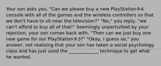 Your son asks you, "Can we please buy a new PlayStation®4 console with all of the games and the wireless controllers so that we don't have to sit near the television?" "No," you reply, "we can't afford to buy all of that!" Seemingly unperturbed by your rejection, your son comes back with, "Then can we just buy one new game for our PlayStation®3?" "Okay, I guess so," you answer, not realizing that your son has taken a social psychology class and has just used the _____________ technique to get what he wanted.