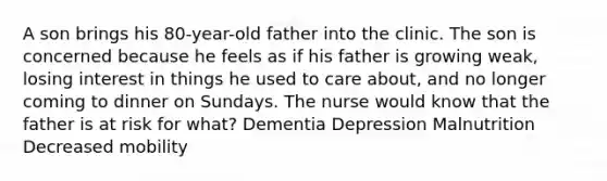 A son brings his 80-year-old father into the clinic. The son is concerned because he feels as if his father is growing weak, losing interest in things he used to care about, and no longer coming to dinner on Sundays. The nurse would know that the father is at risk for what? Dementia Depression Malnutrition Decreased mobility